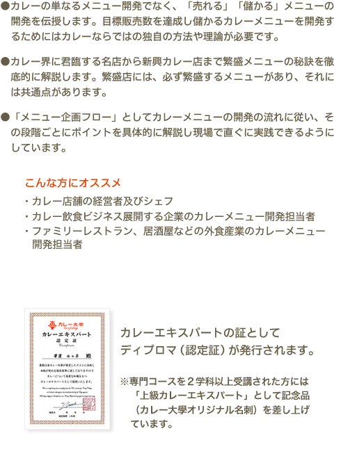 ●カレーの単なるメニュー開発でなく、「売れる」「儲かる」メニューの開発を伝授します。目標販売数を達成し儲かるカレーメニューを開発するためにはカレーならではの独自の方法や理論が必要です。●カレー界に君臨する名店から新興カレー店まで繁盛メニューの秘訣を徹底的に解説します。繁盛店には、必ず繁盛するメニューがあり、それには共通点があります。●「メニュー企画フロー」としてカレーメニューの開発の流れに従い、その段階ごとにポイントを具体的に解説し現場で直ぐに実践できるようにしています。　こんな方にオススメ　・カレー店舗の経営者及びシェフ ・カレー飲食ビジネス展開する企業のカレーメニュー開発担当者 ・ファミリーレストラン、居酒屋などの外食産業のカレーメニュー開発担当者　カレー伝導師の証としてディプロマ（認定証）が発行されます。※専門コースを2学科以上受講された方には「上級カレーエキスパート」として記念品（カレー大學オリジナル名刺）を差し上げています。