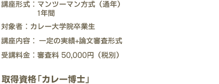 講座形式：マンツーマン方式（通年）1年間　対象者：カレー大学院卒業生　講座内容：一定の実績+論文審査形式　受講料金：審査料 50,000円（税別）　取得資格「カレー博士」