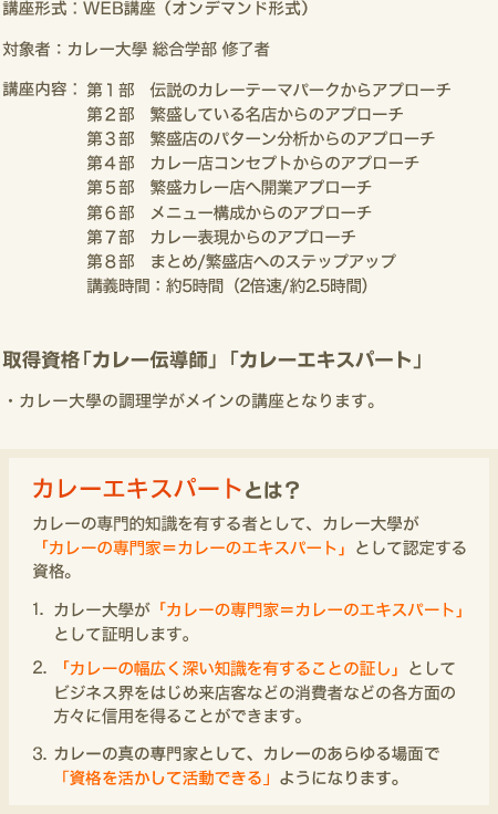 講座形式：WEB講座（オンデマンド形式）　対象者：カレー大學 総合学部 修了者　講座内容：第１部 伝説のカレーテーマパークからアプローチ　第２部 繁盛している名店からのアプローチ　第３部 繁盛店のパターン分析からのアプローチ　第４部 カレー店コンセプトからのアプローチ　第５部 繁盛カレー店へ開業アプローチ　第６部 メニュー構成からのアプローチ　第７部 カレー表現からのアプローチ　第８部 まとめ/繁盛店へのステップアップ　講義時間：約5時間（2倍速/約2.5時間）　取得資格「カレー伝導師」「カレーエキスパート」・カレー大學の調理学がメインの講座です。　カレーエクスパートとは？　カレーの専門的知識を有する者として、カレー大學が「カレーの専門家＝カレーのエキスパート」として認定する資格。1.カレー大學が「カレーの専門家＝カレーのエキスパート」として証明します。2.「カレーの幅広く深い知識を有することの証し」としてビジネス界をはじめ来店客などの消費者などの各方面の方々に信用を得ることができます。3.カレーの真の専門家として、カレーのあらゆる場面で「資格を活かして活動できる」ようになります。