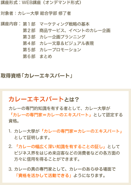 講義形式：WEB講座（オンデマンド形式）　対象者：カレー大學 総合学部 修了者　講座内容：第１部 マーケティング戦略の基本　第２部 商品サービス、イベントのカレー企画　第３部 カレー企画プロデュース　第４部 カレー文章＆ビジュアル表現　第５部 カレープロモーション　第６部 まとめ　取得資格「カレーエキスパート」　カレーエクスパートとは？　カレーの専門的知識を有する者として、カレー大學が「カレーの専門家＝カレーのエキスパート」として認定する資格。1.カレー大學が「カレーの専門家＝カレーのエキスパート」として証明します。2.「カレーの幅広く深い知識を有することの証し」としてビジネス界をはじめ来店客などの消費者などの各方面の方々に信用を得ることができます。3.カレーの真の専門家として、カレーのあらゆる場面で「資格を活かして活動できる」ようになります。