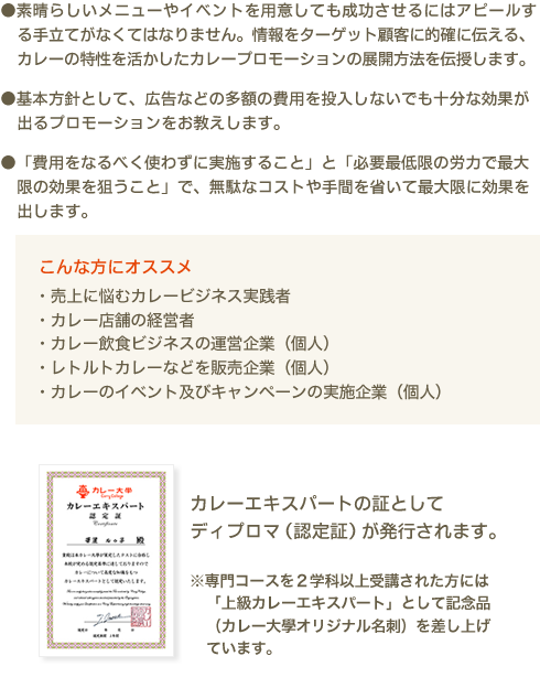 ●素晴らしいメニューやイベントを用意しても成功させるにはアピールする手立てがなくてはなりません。情報をターゲット顧客に的確に伝える、カレーの特性を活かしたカレープロモーションの展開方法を伝授します。●基本方針として、広告などの多額の費用を投入しないでも十分な効果が出るプロモーションをお教えします。●「費用をなるべく使わずに実施すること」と「必要最小限の労力で最大限の効果を狙うこと」で、無駄なコストや手間を省いて最大限に効果をだします。　こんな方にオススメ　・売上に悩むカレービジネス実践者 ・カレー店舗の経営者 ・カレー飲食ビジネスの運営企業（個人）・レトルトカレーなどを販売企業（個人）・カレーのイベント及びキャンペーンの実施企業（個人）　カレー伝導師の証としてディプロマ（認定証）が発行されます。※専門コースを2学科以上受講された方には「上級カレーエキスパート」として記念品（カレー大學オリジナル名刺）を差し上げています。