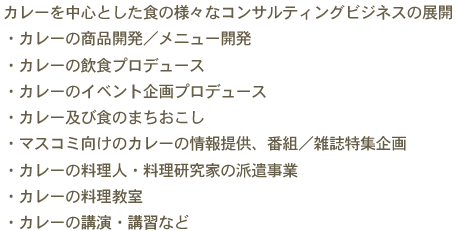 カレーを中心とした食の様々なコンサルティングビジネスの展開　・カレーの商品開発／メニュー開発　・カレーの飲食プロデュース　・カレーのイベント企画プロデュース　・カレー及び食のまちおこし　・マスコミ向けのカレーの情報提供、番組／雑誌特集企画　・カレーの料理人・料理研究家の派遣事業　・カレーの料理教室　・カレーの講演・講習など