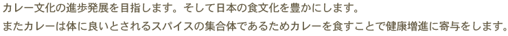 カレー文化の進歩発展を目指します。そして日本の食文化を豊かにします。またカレーは体に良いとされるスパイスの集合体であるためカレーを食すことで健康増進に寄与をします。