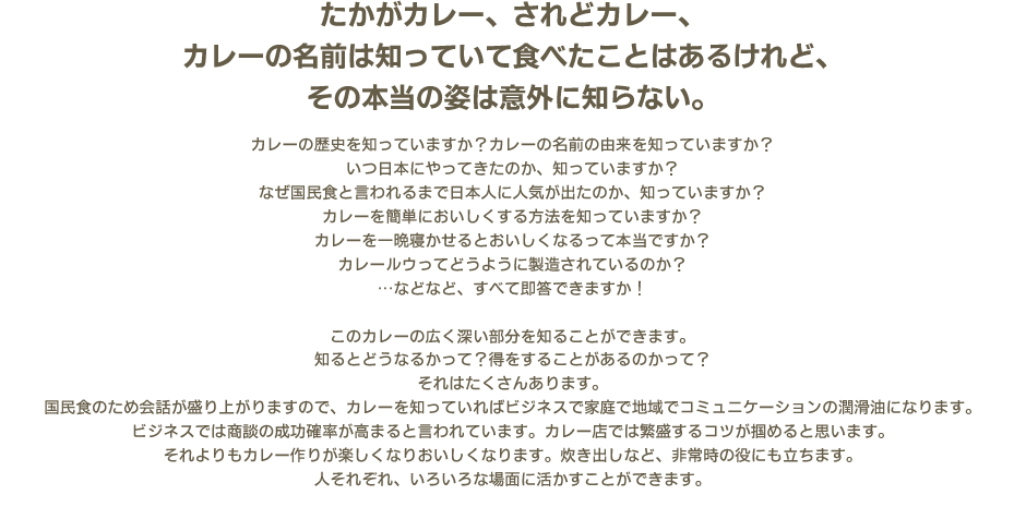 たかがカレー、されどカレー、カレーの名前は知っていて食べたことはあるけれど、その本当の姿は意外に知らない。　カレーの歴史を知っていますか？カレーの名前の由来を知っていますか？いつ日本にやってきたのか、知っていますか？なぜ国民食と言われるまで日本人に人気が出たのか、知っていますか？カレーを簡単においしくする方法を知っていますか？カレーを一晩寝かせるとおいしくなるって本当ですか？カレールウってどうように製造されているのか？…などなど、すべて即答できますか！　このカレーの広く深い部分を知ることができます。知るとどうなるかって？得をすることがあるのかって？それはたくさんあります。国民食のため会話が盛り上がりますので、カレーを知っていればビジネスで家庭で地域でコミュニケーションの潤滑油になります。ビジネスでは商談の成功確率が高まると言われています。カレー店では繁盛するコツが掴めると思います。それよりもカレー作りが楽しくなりおいしくなります。炊き出しなど、非常時の役にも立ちます。人それぞれ、いろいろな場面に活かすことができます。