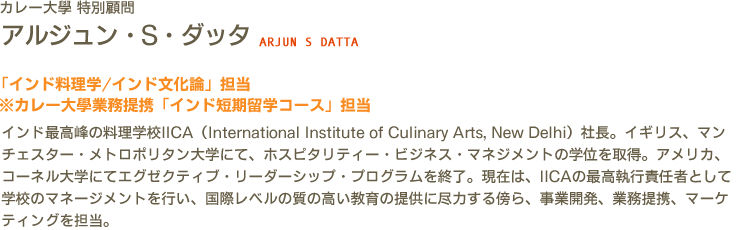 カレー大學 特別顧問 アルジュン・S・ダッタ ARJUN S DATTA　「インド料理学/インド文化論」担当　 ※カレー大學業務提携「インド短期留学コース」担当　インド最高峰の料理学校IICA（International Institute of Culinary Arts, New Delhi）社長。イギリス、マンチェスター・メトロポリタン大学にて、ホスピタリティー・ビジネス・マネジメントの学位を取得。アメリカ、コーネル大学にてエグゼクティブ・リーダーシップ・プログラムを終了。現在は、IICAの最高執行責任者として学校のマネージメントを行い、国際レベルの質の高い教育の提供に尽力する傍ら、事業開発、業務提携、マーケティングを担当。