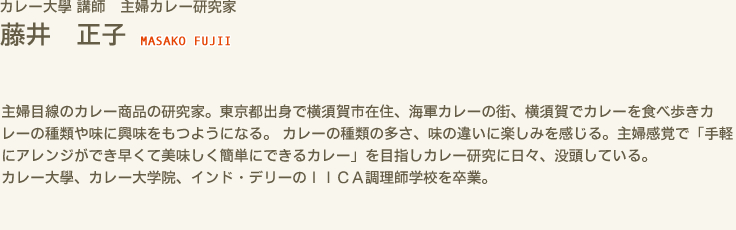 カレー大學 講師　主婦カレー研究家 藤井 正子 MASAKO FUJII　主婦目線のカレー商品の研究家。東京都出身で横須賀市在住、海軍カレーの街、横須賀でカレーを食べ歩きカレーの種類や味に興味をもつようになる。 カレーの種類の多さ、味の違いに楽しみを感じる。主婦感覚で「手軽にアレンジができ早くて美味しく簡単にできるカレー」を目指しカレー研究に日々、没頭している。　カレー大學、カレー大学院、インド・デリーのＩＩＣＡ調理師学校を卒業。