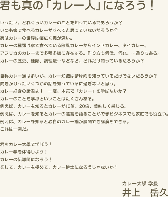 君も真の「カレー人」になろう！　いったい、どれくらいカレーのことを知っているであろうか？いつも家で食べるカレーがすべてと思っていないだろうか？実はカレーの世界は幅広く奥が深い。カレーの種類は家で食べている欧風カレーからインドカレー、タイカレー、アフリカのカレーまで多種多様に存在する。作り方も何億、何兆、…通りもある。カレーの歴史、種類、調理法…などなど、どれだけ知っているだろうか？　自称カレー通は多いが、カレー知識は断片的を知っているだけでないだろうか？聞きかじったいくつかの話を知っているに過ぎないと思う。カレー好きの諸君よ！一度、本気で「カレー」を学ばないか？カレーのことを学ぶといいことはたくさんある。例えば、カレーを知るとカレーが10倍、20倍、美味しく感じる。例えば、カレーを知るとカレーの薀蓄を語ることができビジネスでも家庭でも役立つ。例えば、カレーを知ると独自のカレー論が展開でき講演もできる。これは一例だ。　君もカレー大學で学ぼう！カレー学を体得しよう！カレーの伝導師になろう！そして、カレーを極めて、カレー博士になろうじゃないか！