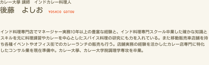 カレー大學 講師 インドカレー料理人　後藤 よしお YOSHIO GOTOU　インド料理専門店でマネージャー実務10年以上の豊富な経験と、インド料理専門スクール卒業した確かな知識とスキルを元に料理講習やカレーを中心としたスパイス料理の研究にも力を入れている。また移動販売車店舗を持ち各種イベントやオフィス街でのカレーランチの販売も行う。店舗実務の経験を活かしたカレー店専門に特化したコンサル業を現在準備中。カレー大學、カレー大学院調理学専攻を卒業。
