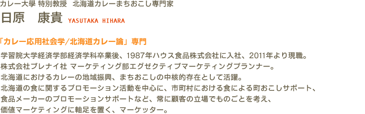 カレー大學(カレー大学) 特別教授 北海道カレーまちおこし専門家 日原 康貴 YASUTAKA HIHARA　「カレー応用社会学/北海道カレー論」専門　学習院大学経済学部経済学科卒業後、1987年ハウス食品株式会社に入社、2011年より現職。株式会社ブレナイ社 マーケティング部エグゼクティブマーケティングプランナー。北海道におけるカレーの地域振興、まちおこしの中核的存在として活躍。北海道の食に関するプロモーション活動を中心に、市町村における食による町おこしサポート、食品メーカーのプロモーションサポートなど、常に顧客の立場でものごとを考え、価値マーケティングに軸足を置く、マーケッター。