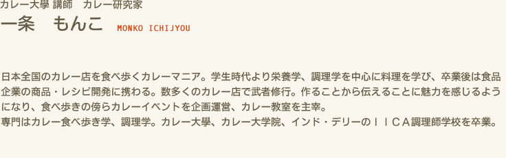 カレー大學 講師　カレー研究家 一条 もんこ MONKO ICHIJYOU　日本全国のカレー店を食べ歩くカレーマニア。学生時代より栄養学、調理学を中心に料理を学び、卒業後は食品企業の商品・レシピ開発に携わる。数多くのカレー店で武者修行。作ることから伝えることに魅力を感じるようになり、食べ歩きの傍らカレーイベントを企画運営、カレー教室を主宰。　専門はカレー食べ歩き学、調理学。カレー大學、カレー大学院、インド・デリーのＩＩＣＡ調理師学校を卒業。