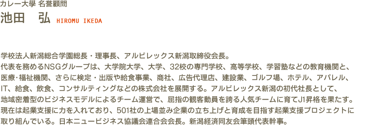カレー大學(カレー大学) 名誉顧問 池田　弘 HIROMU IKEDA　学校法人新潟総合学園総長・理事長、アルビレックス新潟取締役会長。代表を務めるNSGグループは、大学院大学、大学、32校の専門学校、高等学校、学習塾などの教育機関と、医療･福祉機関、さらに検定・出版や給食事業、商社、広告代理店、建設業、ゴルフ場、ホテル、アパレル、IT、給食、飲食、コンサルティングなどの株式会社を展開する。アルビレックス新潟の初代社長として、地域密着型のビジネスモデルによるチーム運営で、屈指の観客動員を誇る人気チームに育てJ1昇格を果たす。現在は起業支援に力を入れており、501社の上場並み企業の立ち上げと育成を目指す起業支援プロジェクトに取り組んでいる。日本ニュービジネス協議会連合会会長。新潟経済同友会筆頭代表幹事。