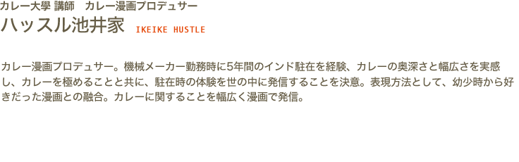 カレー大學講師　カレー漫画プロデュサー　ハッスル 池井家 IKEIKE HUSTLE　カレー漫画プロデュサー。機械メーカー勤務時に5年間のインド駐在を経験、カレーの奥深さと幅広さを実感し、カレーを極めることと共に、駐在時の体験を世の中に発信することを決意。表現方法として、幼少時から好きだった漫画との融合。カレーに関することを幅広く漫画で発信。