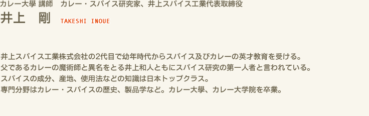 カレー大學 講師　カレー・スパイス研究家、井上スパイス工業代表取締役 井上 剛 TAKESHI INOUE　井上スパイス工業株式会社の2代目で幼年時代からスパイス及びカレーの英才教育を受ける。　父であるカレーの魔術師と異名をとる井上和人ともにスパイス研究の第一人者と言われている。　スパイスの成分、産地、使用法などの知識は日本トップクラス。　専門分野はカレー・スパイスの歴史、製品学など。カレー大學、カレー大学院を卒業。