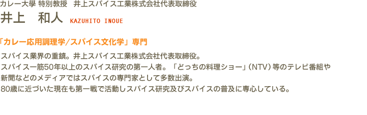 カレー大學(カレー大学) 特別教授 井上スパイス工業株式会社代表取締役 井上　和人 KAZUHITO INOUE　「カレー応用調理学/スパイス文化学」専門　スパイス業界の重鎮。井上スパイス工業株式会社代表取締役。スパイス一筋50年以上のスパイス研究の第一人者。「どっちの料理ショー」テレビ番組や新聞などのメディアではスパイスの専門家として多数出演。80歳に近づいた現在も第一戦で活動しスパイス研究及びスパイスの普及に専心している。