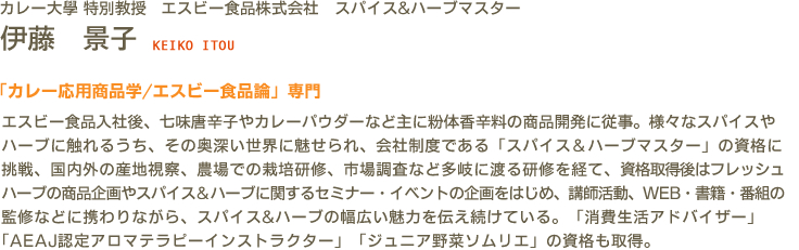 カレー大學(カレー大学) 特別教授 ハウス食品株式会社　スパイス&ハーブマスター 伊藤　景子 KEIKO ITOU　「カレー応用商品学/エスビー食品論」専門　エスビー食品入社後、七味唐辛子やカレーパウダーなど主に粉体香辛料の商品開発に従事。様々なスパイスやハーブに触れるうち、その奥深い世界に魅せられ、会社制度である「スパイス＆ハーブマスター」の資格に挑戦、国内外の産地視察、農場での栽培研修、市場調査など多岐に渡る研修を経て、資格取得後はフレッシュハーブの商品企画やスパイス＆ハーブに関するセミナー・イベントの企画をはじめ、講師活動、WEB・書籍・番組の監修などに携わりながら、スパイス&ハーブの幅広い魅力を伝え続けている。「消費生活アドバイザー」「AEAJ認定アロマテラピーインストラクター」「ジュニア野菜ソムリエ」の資格も取得。