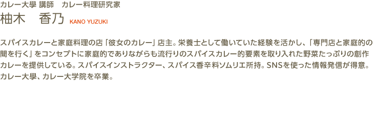 カレー大學講師　カレー料理研究家　KANO YUZUKI　スパイスカレーと家庭料理の店｢彼女のカレー｣店主。栄養士として働いていた経験を活かし｢専門店と家庭的の間を行く｣をコンセプトに家庭的でありながらも流行りのスパイスカレー的要素を取り入れた野菜たっぷりの創作カレーを提供している。スパイスインストラクター、スパイス香辛料ソムリエ所持。SNSを使った情報発信が得意。カレー大學、カレー大学院を卒業。