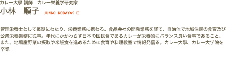 カレー大學講師　カレー栄養学研究家　小林 順子 JYUNKO KOBAYASHI　管理栄養士として長期にわたり、栄養業務に携わる。食品会社の開発業務を経て、自治体で地域住民の食育及び公衆栄養業務に従事。年代にかかわらず日本の国民食であるカレーが栄養的にバランス良い食事であること、また、地場産野菜の摂取や米飯食を進めるために食育や料理教室で情報発信る。カレー大學、カレー大学院を卒業。
