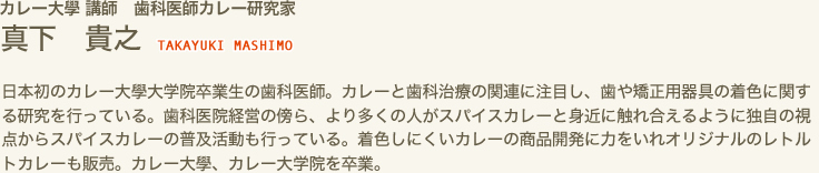 カレー大學 講師　歯科医師カレー研究家　真下 貴之 TAKAYUKI MASHIMO　日本初のカレー大學大学院卒業生の歯科医師。カレーと歯科治療の関連に注目し、歯や矯正用器具の着色に関する研究を行っている。歯科医院経営の傍ら、より多くの人がスパイスカレーと身近に触れ合えるように独自の視点からスパイスカレーの普及活動も行っている。着色しにくいカレーの商品開発に力をいれオリジナルのレトルトカレーも販売。カレー大學、カレー大学院を卒業。
