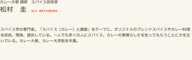 カレー大學 講師　スパイス研究家　松村 圭 KEI MATSUMURA　スパイス学の専門家。「スパイス（カレー）と健康」をテーマに、オリジナルのブレンドスパイスやカレー料理を研究、開発、提供している。一人でも多くの人にスパイス、カレーの素晴らしさを知ってもらうことに力を注いでいる。カレー大學、カレー大学院を卒業。