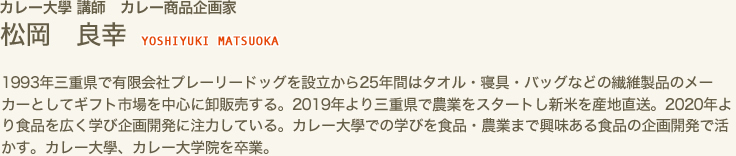 カレー大學 講師　カレー食品開企画家　松岡 良幸 YOSHIYUKI MATSUOKA　1993年三重県で有限会社プレーリードッグを設立から25年間はタオル・寝具・バッグなどの繊維製品のメーカーとしてギフト市場を中心に卸販売する。2019年より三重県で農業をスタートし新米を産地直送。2020年より食品を広く学び企画開発に注力している。カレー大學での学びを食品・農業まで興味ある食品の企画開発で活かす。カレー大學、カレー大学院を卒業。