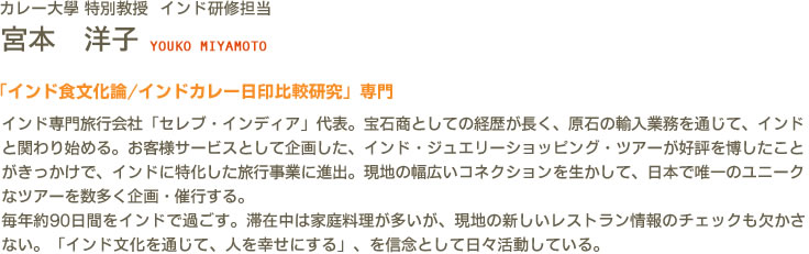 カレー大學(カレー大学) 特別教授 インド研修担当 宮本 洋子 YOUKO MIYAMOTO　「インド食文化論/インドカレー日印比較研究」専門　インド専門旅行会社「セレブ・インディア」代表。宝石商としての経歴が長く、原石の輸入業務を通じて、インドと関わり始める。お客様サービスとして企画した、インド・ジュエリーショッピング・ツアーが好評を博したことがきっかけで、インドに特化した旅行事業に進出。現地の幅広いコネクションを生かして、日本で唯一のユニークなツアーを数多く企画・催行する。毎年約90日間をインドで過ごす。滞在中は家庭料理が多いが、現地の新しいレストラン情報のチェックも欠かさない。「インド文化を通じて、人を幸せにする」、を信念として日々活動している。