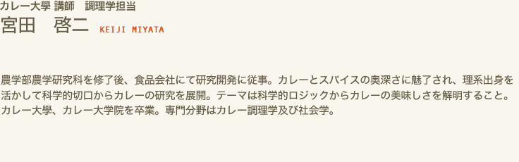 カレー大學 講師　調理学担当　宮田 啓二 KEIJI MIYATA　農学部農学研究科を修了後、食品会社にて研究開発に従事。カレーとスパイスの奥深さに魅了され、理系出身を活かして科学的切口からカレーの研究を展開。テーマは科学的ロジックからカレーの美味しさを解明すること。カレー大學、カレー大学院を卒業。専門分野はカレー調理学及び社会学。