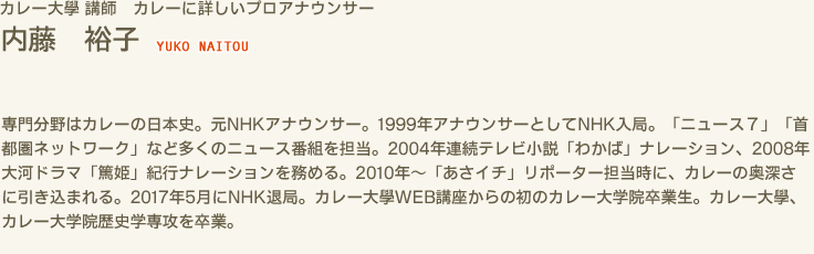 カレー大學 講師　カレーに詳しいプロアナウンサー　内藤 裕子 YUKO NAITOU　専門分野はカレーの日本史。元NHKアナウンサー。1999年アナウンサーとしてNHK入局。「ニュース７」「首都圏ネットワーク」など多くのニュース番組を担当。2004年連続テレビ小説「わかば」ナレーション、2008年大河ドラマ「篤姫」紀行ナレーションを務める。2010年〜「あさイチ」リポーター担当時に、カレーの奥深さに引き込まれる。2017年5月にNHK退局。カレー大學WEB講座からの初のカレー大学院卒業生。カレー大學、カレー大学院歴史学専攻を卒業。