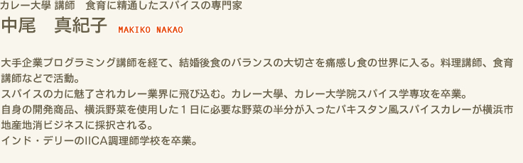 カレー大學 講師 食育に精通したスパイスの専門家　中尾 真紀子 NAKIKO NAKAO　大手企業プログラミング講師を経て、結婚後食のバランスの大切さを痛感し食の世界に入る。料理講師、食育講師などで活動。スパイスの力に魅了されカレー業界に飛び込む。カレー大學、カレー大学院スパイス学専攻を卒業。自身の開発商品、横浜野菜を使用した１日に必要な野菜の半分が入ったパキスタン風スパイスカレーが横浜市地産地消ビジネスに採択される。インド・デリーのIICA調理師学校を卒業。