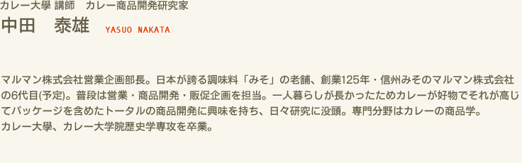 カレー大學 講師 カレー商品開発研究家　中田 泰雄 YASUO NAKATA　マルマン株式会社営業企画部長。日本が誇る調味料「みそ」の老舗、創業125年・信州みそのマルマン株式会社の6代目(予定)。普段は営業・商品開発・販促企画を担当。一人暮らしが長かったためカレーが好物でそれが高じてパッケージを含めたトータルの商品開発に興味を持ち、日々研究に没頭。専門分野はカレーの商品学。カレー大學、カレー大学院歴史学専攻を卒業。