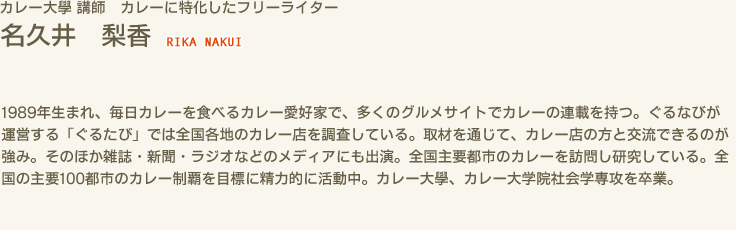 カレー大學 講師 カレーに特化したフリーライター　名久井 梨香 RIKA NAKUI　1989年生まれ、毎日カレーを食べるカレー愛好家で、多くのグルメサイトでカレーの連載を持つ。ぐるなびが運営する「ぐるたび」では全国各地のカレー店を調査している。取材を通じて、カレー店の方と交流できるのが強み。そのほか雑誌・新聞・ラジオなどのメディアにも出演。全国主要都市のカレーを訪問し研究している。全国の主要100都市のカレー制覇を目標に精力的に活動中。カレー大學、カレー大学院社会学専攻を卒業。
