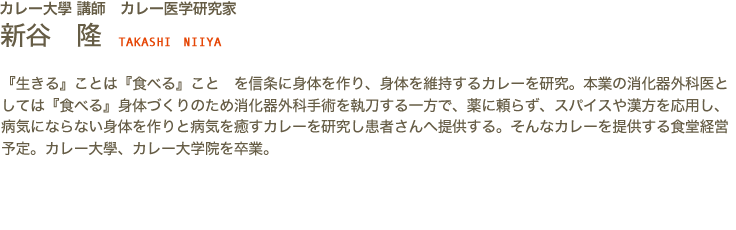 カレー大學 講師　カレー医学研究家　新谷 隆 TAKASHI NIIYA　『生きる』ことは『食べる』こと　を信条に身体を作り、身体を維持するカレーを研究。本業の消化器外科医としては『食べる』身体づくりのため消化器外科手術を執刀する一方で、薬に頼らず、スパイスや漢方を応用し、病気にならない身体を作りと病気を癒すカレーを研究し患者さんへ提供する。そんなカレーを提供する食堂経営予定。カレー大學、カレー大学院を卒業。