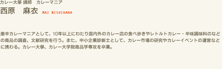 カレー大學 講師 カレーマニア　西原 麻衣 MAI NISHIHARA　激辛カレーマニアとして、10年以上にわたり国内外のカレー店の食べ歩きやレトルトカレー・辛味調味料のなどの商品の調査、文献研究を行う。また、中小企業診断士として、カレー市場の研究やカレーイベントの運営などに携わる。カレー大學、カレー大学院商品学専攻を卒業。