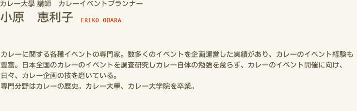 カレー大學 講師　カレーイベントプランナー 小原 恵利子 ERIKO OBARA　カレーに関する各種イベントの専門家。数多くのイベントを企画運営した実績があり、カレーのイベント経験も豊富。日本全国のカレーのイベントを調査研究しカレー自体の勉強を怠らず、カレーのイベント開催に向け、日々、カレー企画の技を磨いている。　専門分野はカレーの歴史。カレー大學、カレー大学院を卒業。