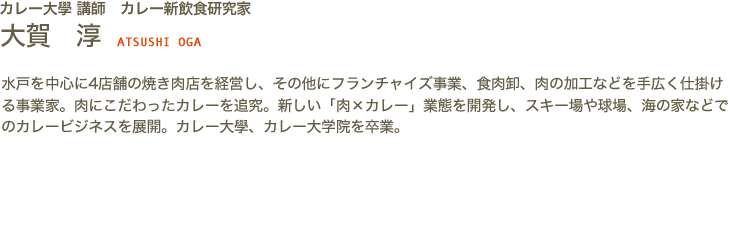 カレー大學講師　カレー新飲食研究家　大賀 淳 ATSUSHI OGA　水戸を中心に4店舗の焼き肉店を経営し、その他にフランチャイズ事業、食肉卸、肉の加工などを手広く仕掛ける事業家。肉にこだわったカレーを追究。新しい「肉×カレー」業態を開発し、スキー場や球場、海の家などでのカレービジネスを展開。カレー大學、カレー大学院を卒業。