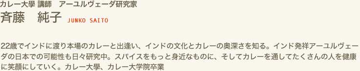 カレー大學 講師　アーユルヴェーダ研究家　斉藤 純子 JUNKO SAITO　22歳でインドに渡り本場のカレーと出逢い、インドの文化とカレーの奥深さを知る。インド発祥アーユルヴェーダの日本での可能性も日々研究中。スパイスをもっと身近なものに、そしてカレーを通してたくさんの人を健康に笑顔にしていく。カレー大學、カレー大学院卒業