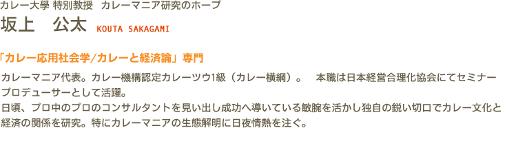 カレー大學(カレー大学) 特別教授 カレーマニア研究のホープ 坂上　公太 KOUTA SAKAGAMI　「カレー応用社会学/カレーと経済論」専門　カレーマニア代表。カレー機構認定カレーツウ1級（カレー横綱）。　本職は日本経営合理化協会にてセミナープロデューサーとして活躍。日頃、プロ中のプロのコンサルタントを見い出し成功へ導いている敏腕を活かし独自の鋭い切口でカレー文化と経済の関係を研究。特にカレーマニアの生態解明に日夜情熱を注ぐ。