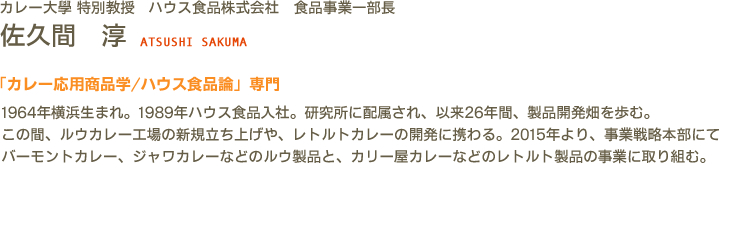 カレー大學(カレー大学) 特別教授 ハウス食品株式会社　食品事業一部長 佐久間　淳 ATSUSHI SAKUMA　「カレー応用商品学/ハウス食品論」専門　1964年横浜生まれ。1989年ハウス食品入社。研究所に配属され、以来26年間、製品開発畑を歩む。この間、ルウカレー工場の新規立ち上げや、レトルトカレーの開発に携わる。2015年より、事業戦略本部にてバーモントカレー、ジャワカレーなどのルウ製品と、カリー屋カレーなどのレトルト製品の事業に取り組む。