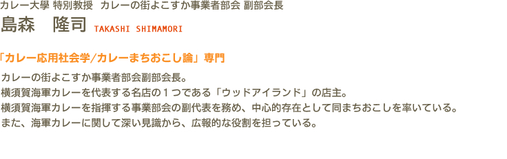 カレー大學(カレー大学) 特別教授 カレーの街よこすか事業者部会 副部会長 島森　隆司 TAKASHI SHIMAMORI　「カレー応用社会学/カレーまちおこし論」専門　カレーの街よこすか事業者部会副部会長。横須賀海軍カレーを代表する名店の１つである「ウッドアイランド」の店主。横須賀海軍カレーを指揮する事業部会の副代表を務め、中心的存在として同まちおこしを率いている。また、海軍カレーに関して深い見識から、広報的な役割を担っている。