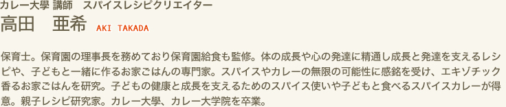 カレー大學 講師　スパイスレシピクリエイター　高田 亜希 AKI TAKADA　保育士。保育園の理事長を務めており保育園給食も監修。体の成長や心の発達に精通し成長と発達を支えるレシピや、子どもと一緒に作るお家ごはんの専門家。スパイスやカレーの無限の可能性に感銘を受け、エキゾチック香るお家ごはんを研究。子どもの健康と成長を支えるためのスパイス使いや子どもと食べるスパイスカレーが得意。親子レシピ研究家。カレー大學、カレー大学院を卒業。