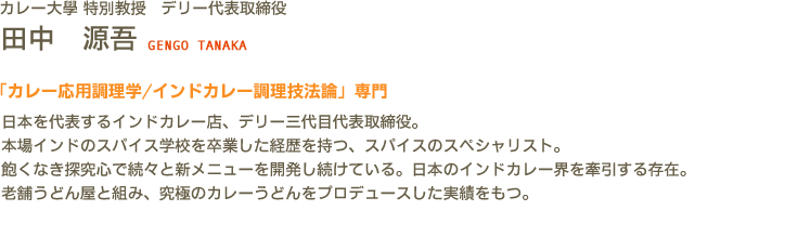 カレー大學(カレー大学) 特別教授 デリー代表取締役 田中 源吾 GENGO TANAKA　「カレー応用調理学/インドカレー調理技法論」専門　日本を代表するインドカレー店、デリー三代目代表取締役。本場インドのスパイス学校を卒業した経歴を持つ、スパイスのスペシャリスト。飽くなき探究心で続々と新メニューを開発し続けている。日本のインドカレー界を牽引する存在。老舗うどん屋と組み、究極のカレーうどんをプロデュースした実績をもつ。