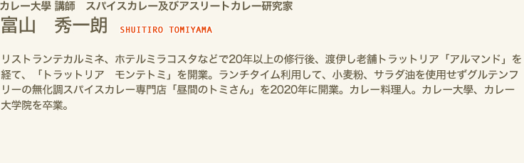 カレー大學 講師　スパイスカレー及びアスリートカレー研究家　富山 秀一朗 SHUITIRO TOMIYAMA　リストランテカルミネ、ホテルミラコスタなどで20年以上の修行後、渡伊し老舗トラットリア「アルマンド」を経て、「トラットリア　モンテトミ」を開業。ランチタイム利用して、小麦粉、サラダ油を使用せずグルテンフリーの無化調スパイスカレー専門店「昼間のトミさん」を2020年に開業。カレー料理人。カレー大學、カレー大学院を卒業。