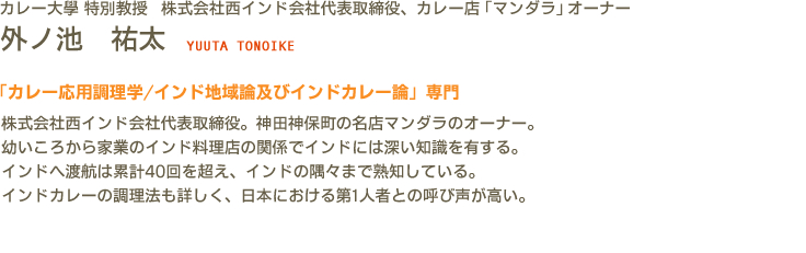 カレー大學(カレー大学) 特別教授 株式会社西インド会社代表取締役、カレー店「マンダラ」オーナー 外ノ池　祐太 YUUTA TONOIKE　「カレー応用調理学/インド地域論及びインドカレー論」専門　株式会社西インド会社代表取締役。神田神保町の名店マンダラのオーナー。幼いころから家業のインド料理店の関係でインドには深い知識を有する。インドへ渡航は累計40回を超え、インドの隅々まで熟知している。インドカレーの調理法も詳しく、日本における第1人者との呼び声が高い。