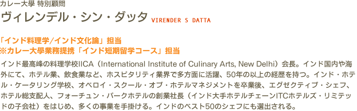 カレー大學 特別顧問 ヴィレンデル・シン・ダッタ VIRENDER S DATTA　「インド料理学/インド文化論」担当　※カレー大學業務提携「インド短期留学コース」担当　インド最高峰の料理学校IICA（International Institute of Culinary Arts, New Delhi）会長。インド国内や海外にて、ホテル業、飲食業など、ホスピタリティ業界で多方面に活躍、50年の以上の経歴を持つ。インド・ホテル・ケータリング学校、オベロイ・スクール・オブ・ホテルマネジメントを卒業後、エグゼクティブ・シェフ、ホテル総支配人、フォーチュン・パークホテルの創業社長（インド大手ホテルチェーンITCホテルズ・リミテッドの子会社）をはじめ、多くの事業を手掛ける。インドのベスト50のシェフにも選出される。