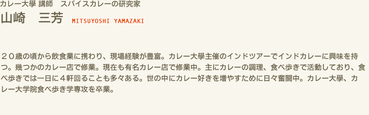 カレー大學 講師 スパイスカレーの研究家　山崎 三芳 MITSUYOSHI YAMAZAKI　２０歳の頃から飲食業に携わり、現場経験が豊富。カレー大學主催のインドツアーでインドカレーに興味を持つ。幾つかのカレー店で修業。現在も有名カレー店で修業中。主にカレーの調理、食べ歩きで活動しており、食べ歩きでは一日に４軒回ることも多々ある。世の中にカレー好きを増やすために日々奮闘中。カレー大學、カレー大学院食べ歩き学専攻を卒業。