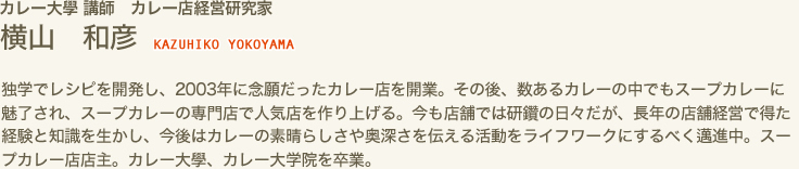 カレー大學 講師　カレー店経営研究家　横山 和彦 KAZUHIKO YOKOYAMA　独学でレシピを開発し、２００３年に念願だったカレー店を開業。その後、数あるカレーの中でもスープカレーに魅了され、スープカレーの専門店で人気店を作り上げる。今も店舗では研鑽の日々だが、長年の店舗経営で得た経験と知識を生かし、今後はカレーの素晴らしさや奥深さを伝える活動をライフワークにするべく邁進中。スープカレー店店主。カレー大學、カレー大学院を卒業。