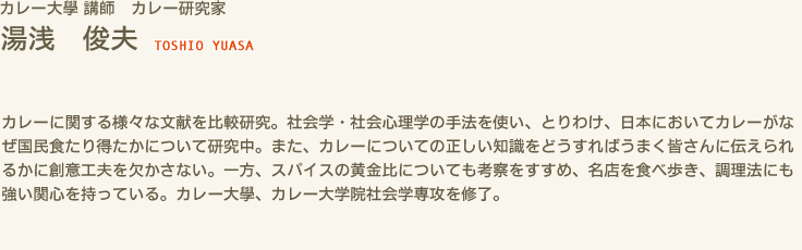 カレー大學 講師　カレー研究家　湯浅 俊夫 TOSHIO YUASA　カレーに関する様々な文献を比較研究。社会学・社会心理学の手法を使い、とりわけ、日本においてカレーがなぜ国民食たり得たかについて研究中。また、カレーについての正しい知識をどうすればうまく皆さんに伝えられるかに創意工夫を欠かさない。一方、スパイスの黄金比についても考察をすすめ、名店を食べ歩き、調理法にも強い関心を持っている。カレー大學、カレー大学院社会学専攻を修了。