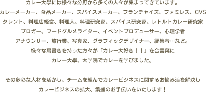 カレー大學には様々な分野から多くの人々が集まってきています。カレーメーカー、食品メーカー、スパイスメーカー、フランチャイズ、ファミレス、CVSタレント、料理店経営、料理人、料理研究家、スパイス研究家、レトルトカレー研究家ブロガー、フードグルメライター、イベントプロデューサー、心理学者アナウンサー、旅行業、写真家、グラフィックデザイナー、編集者…など。様々な肩書きを持った方々が「カレー大好き！！」を合言葉にカレー大學、大学院でカレーを学びました。　その多彩な人材を活かし、チームを組んでカレービジネスに関するお悩み活を解決しカレービジネスの拡大、繁盛のお手伝いをいたします！