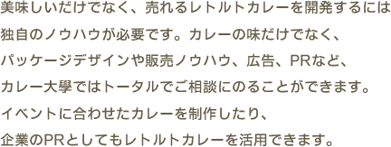 美味しいだけでなく、売れるレトルトカレーを開発するには独自のノウハウが必要です。カレーの味だけでなく、パッケージデザインや販売ノウハウ、広告、PRなど、カレー大學ではトータルでご相談にのることができます。イベントに合わせたカレーを制作したり、企業のPRとしてもレトルトカレーを活用できます。