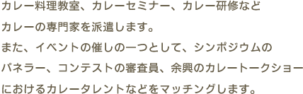 カレー料理教室、カレーセミナー、カレー研修などカレーの専門家を派遣します。また、イベントの催しの一つとして、シンポジウムのパネラー、コンテストの審査員、余興のカレートークショーにおけるカレータレントなどをマッチングします。