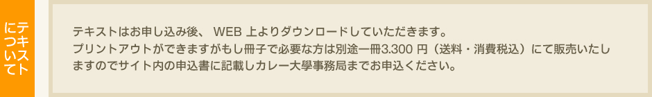 テキストについて　テキストはお申し込み後、 WEB 上よりダウンロードしていただきます。プリントアウトができますがもし冊子で必要な方は別途一冊 3.300 円（税込）にて販売いたしますのでサイト内の申込書に記載しカレー大學事務局までお申込ください。